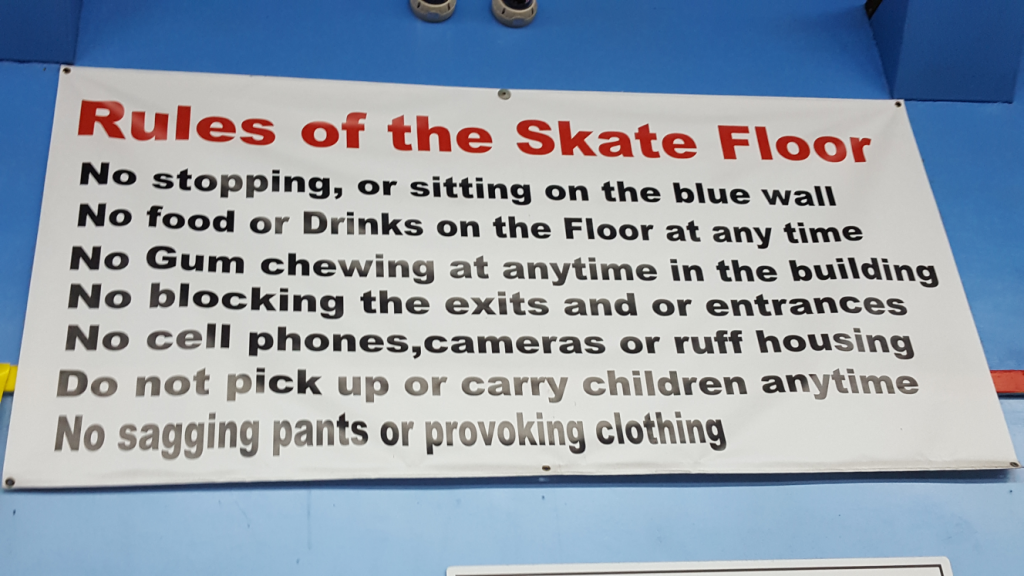Rules of the Skate Floor. No stopping, or sitting onthe blue wall. No food drinks on teh floor at any time. No gum chewing at anytime int he building. No blocking the exits or entrances. No cell phones, cameras, or ruff housing. Do not pick up or carry children anytime. No sagging pants or provoking clothing.