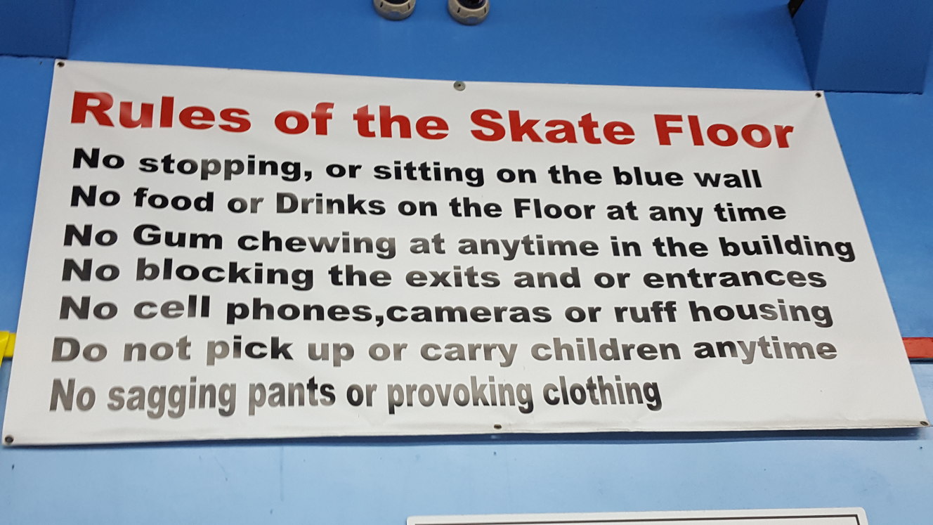 Rules of the Skate Floor. No stopping, or sitting onthe blue wall. No food drinks on teh floor at any time. No gum chewing at anytime int he building. No blocking the exits or entrances. No cell phones, cameras, or ruff housing. Do not pick up or carry children anytime. No sagging pants or provoking clothing.